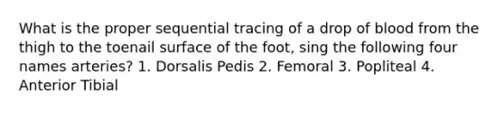 What is the proper sequential tracing of a drop of blood from the thigh to the toenail surface of the foot, sing the following four names arteries? 1. Dorsalis Pedis 2. Femoral 3. Popliteal 4. Anterior Tibial