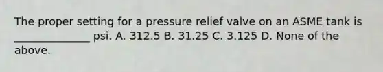 The proper setting for a pressure relief valve on an ASME tank is ______________ psi. A. 312.5 B. 31.25 C. 3.125 D. None of the above.