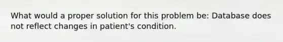 What would a proper solution for this problem be: Database does not reflect changes in patient's condition.