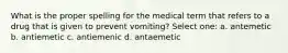 What is the proper spelling for the medical term that refers to a drug that is given to prevent vomiting? Select one: a. antemetic b. antiemetic c. antiemenic d. antaemetic