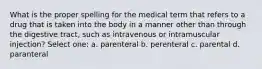 What is the proper spelling for the medical term that refers to a drug that is taken into the body in a manner other than through the digestive tract, such as intravenous or intramuscular injection? Select one: a. parenteral b. perenteral c. parental d. paranteral