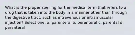 What is the proper spelling for the medical term that refers to a drug that is taken into the body in a manner other than through the digestive tract, such as intravenous or intramuscular injection? Select one: a. parenteral b. perenteral c. parental d. paranteral