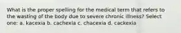 What is the proper spelling for the medical term that refers to the wasting of the body due to severe chronic illness? Select one: a. kacexia b. cachexia c. chacexia d. cackexia