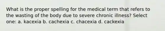 What is the proper spelling for the medical term that refers to the wasting of the body due to severe chronic illness? Select one: a. kacexia b. cachexia c. chacexia d. cackexia