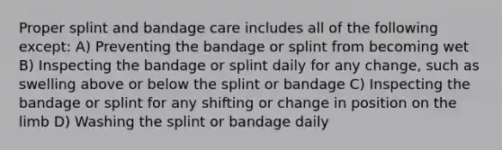 Proper splint and bandage care includes all of the following except: A) Preventing the bandage or splint from becoming wet B) Inspecting the bandage or splint daily for any change, such as swelling above or below the splint or bandage C) Inspecting the bandage or splint for any shifting or change in position on the limb D) Washing the splint or bandage daily