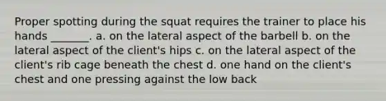 Proper spotting during the squat requires the trainer to place his hands _______. a. on the lateral aspect of the barbell b. on the lateral aspect of the client's hips c. on the lateral aspect of the client's rib cage beneath the chest d. one hand on the client's chest and one pressing against the low back