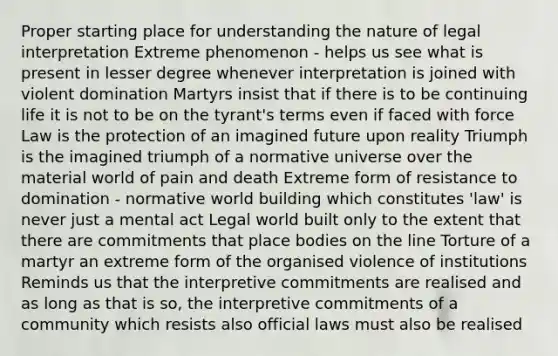 Proper starting place for understanding the nature of legal interpretation Extreme phenomenon - helps us see what is present in lesser degree whenever interpretation is joined with violent domination Martyrs insist that if there is to be continuing life it is not to be on the tyrant's terms even if faced with force Law is the protection of an imagined future upon reality Triumph is the imagined triumph of a normative universe over the material world of pain and death Extreme form of resistance to domination - normative world building which constitutes 'law' is never just a mental act Legal world built only to the extent that there are commitments that place bodies on the line Torture of a martyr an extreme form of the organised violence of institutions Reminds us that the interpretive commitments are realised and as long as that is so, the interpretive commitments of a community which resists also official laws must also be realised