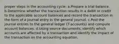 proper steps in the accounting cycle: a.Prepare a trial balance. b.Determine whether the transaction results in a debit or credit to the applicable account balances and record the transaction in the form of a journal entry in the general journal. c.Post the journal entries to the general ledger (T-accounts) and compute account balances. d.Using source documents, identify which accounts are affected by a transaction and identify the impact of the transaction on the accounting equation.