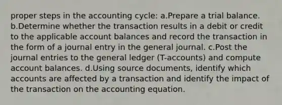 proper steps in the accounting cycle: a.Prepare a trial balance. b.Determine whether the transaction results in a debit or credit to the applicable account balances and record the transaction in the form of a journal entry in the general journal. c.Post the <a href='https://www.questionai.com/knowledge/k7UlY65VeM-journal-entries' class='anchor-knowledge'>journal entries</a> to <a href='https://www.questionai.com/knowledge/kdxbifuCZE-the-general-ledger' class='anchor-knowledge'>the general ledger</a> (T-accounts) and compute account balances. d.Using source documents, identify which accounts are affected by a transaction and identify the impact of the transaction on <a href='https://www.questionai.com/knowledge/k7UJ6J5ODQ-the-accounting-equation' class='anchor-knowledge'>the accounting equation</a>.