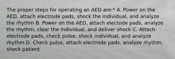 The proper steps for operating an AED are:* A. Power on the AED, attach electrode pads, shock the individual, and analyze the rhythm B. Power on the AED, attach electode pads, analyze the rhythm, clear the individual, and deliver shock C. Attach electrode pads, check pulse, shock individual, and analyze rhythm D. Check pulse, attach electrode pads, analyze rhythm, shock patient