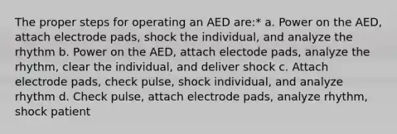 The proper steps for operating an AED are:* a. Power on the AED, attach electrode pads, shock the individual, and analyze the rhythm b. Power on the AED, attach electode pads, analyze the rhythm, clear the individual, and deliver shock c. Attach electrode pads, check pulse, shock individual, and analyze rhythm d. Check pulse, attach electrode pads, analyze rhythm, shock patient