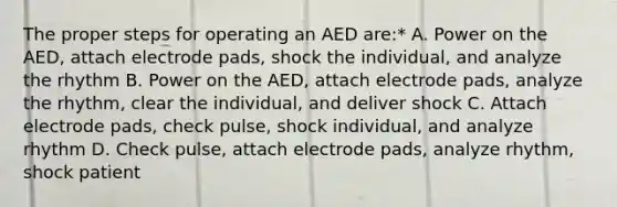 The proper steps for operating an AED are:* A. Power on the AED, attach electrode pads, shock the individual, and analyze the rhythm B. Power on the AED, attach electrode pads, analyze the rhythm, clear the individual, and deliver shock C. Attach electrode pads, check pulse, shock individual, and analyze rhythm D. Check pulse, attach electrode pads, analyze rhythm, shock patient