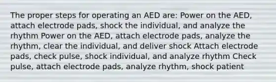 The proper steps for operating an AED are: Power on the AED, attach electrode pads, shock the individual, and analyze the rhythm Power on the AED, attach electrode pads, analyze the rhythm, clear the individual, and deliver shock Attach electrode pads, check pulse, shock individual, and analyze rhythm Check pulse, attach electrode pads, analyze rhythm, shock patient