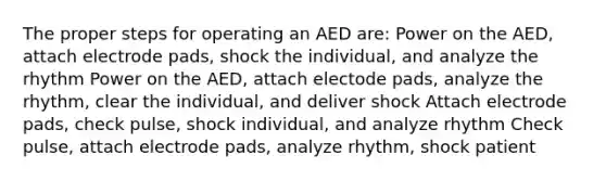 The proper steps for operating an AED are: Power on the AED, attach electrode pads, shock the individual, and analyze the rhythm Power on the AED, attach electode pads, analyze the rhythm, clear the individual, and deliver shock Attach electrode pads, check pulse, shock individual, and analyze rhythm Check pulse, attach electrode pads, analyze rhythm, shock patient