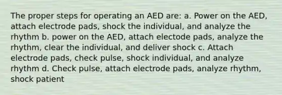 The proper steps for operating an AED are: a. Power on the AED, attach electrode pads, shock the individual, and analyze the rhythm b. power on the AED, attach electode pads, analyze the rhythm, clear the individual, and deliver shock c. Attach electrode pads, check pulse, shock individual, and analyze rhythm d. Check pulse, attach electrode pads, analyze rhythm, shock patient