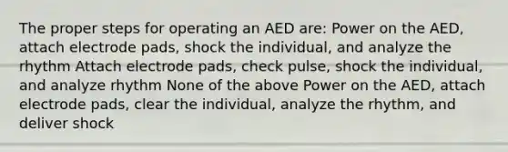 The proper steps for operating an AED are: Power on the AED, attach electrode pads, shock the individual, and analyze the rhythm Attach electrode pads, check pulse, shock the individual, and analyze rhythm None of the above Power on the AED, attach electrode pads, clear the individual, analyze the rhythm, and deliver shock