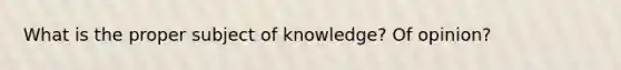 What is the proper subject of knowledge? Of opinion?