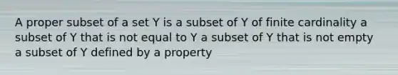 A proper subset of a set Y is a subset of Y of finite cardinality a subset of Y that is not equal to Y a subset of Y that is not empty a subset of Y defined by a property