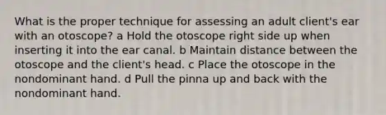 What is the proper technique for assessing an adult client's ear with an otoscope? a Hold the otoscope right side up when inserting it into the ear canal. b Maintain distance between the otoscope and the client's head. c Place the otoscope in the nondominant hand. d Pull the pinna up and back with the nondominant hand.