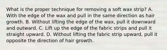 What is the proper technique for removing a soft wax strip? A. With the edge of the wax and pull in the same direction as hair growth. B. Without lifting the edge of the wax, pull it downward and outward. C. Lift up the edge of the fabric strips and pull it straight upward. D. Without lifting the fabric strip upward, pull it opposite the direction of hair growth.