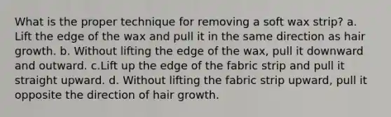 What is the proper technique for removing a soft wax strip? a. Lift the edge of the wax and pull it in the same direction as hair growth. b. Without lifting the edge of the wax, pull it downward and outward. c.Lift up the edge of the fabric strip and pull it straight upward. d. Without lifting the fabric strip upward, pull it opposite the direction of hair growth.