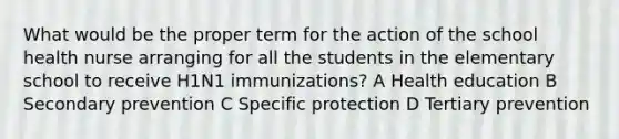 What would be the proper term for the action of the school health nurse arranging for all the students in the elementary school to receive H1N1 immunizations? A Health education B Secondary prevention C Specific protection D Tertiary prevention