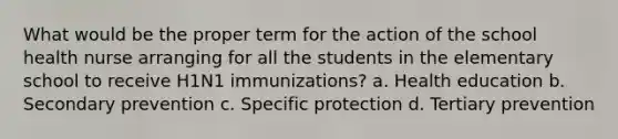 What would be the proper term for the action of the school health nurse arranging for all the students in the elementary school to receive H1N1 immunizations? a. Health education b. Secondary prevention c. Specific protection d. Tertiary prevention