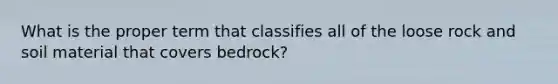 What is the proper term that classifies all of the loose rock and soil material that covers bedrock?