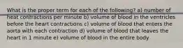 What is the proper term for each of the following? a) number of heat contractions per minute b) volume of blood in the ventricles before the heart contractions c) volume of blood that enters the aorta with each contraction d) volume of blood that leaves the heart in 1 minute e) volume of blood in the entire body