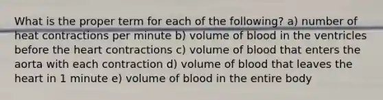 What is the proper term for each of the following? a) number of heat contractions per minute b) volume of blood in the ventricles before the heart contractions c) volume of blood that enters the aorta with each contraction d) volume of blood that leaves the heart in 1 minute e) volume of blood in the entire body