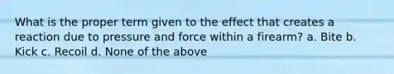 What is the proper term given to the effect that creates a reaction due to pressure and force within a firearm? a. Bite b. Kick c. Recoil d. None of the above