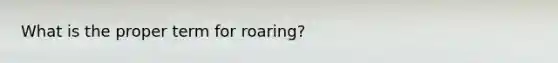 What is the proper term for roaring?