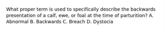 What proper term is used to specifically describe the backwards presentation of a calf, ewe, or foal at the time of parturition? A. Abnormal B. Backwards C. Breach D. Dystocia