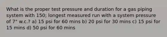 What is the proper test pressure and duration for a gas piping system with 150; longest measured run with a system pressure of 7" w.c.? a) 15 psi for 60 mins b) 20 psi for 30 mins c) 15 psi for 15 mins d) 50 psi for 60 mins