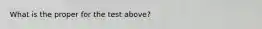 What is the proper for the test above?