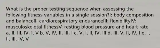 What is the proper testing sequence when assessing the following fitness variables in a single session?I: body composition and balanceII: cardiorespiratory enduranceIII: flexibilityIV: musculoskeletal fitnessV: resting <a href='https://www.questionai.com/knowledge/kD0HacyPBr-blood-pressure' class='anchor-knowledge'>blood pressure</a> and heart rate a. II, III, IV, I, V b. V, IV, II, III, I c. V, I, II, IV, III d. III, V, II, IV, I e. I, II, III, IV, V