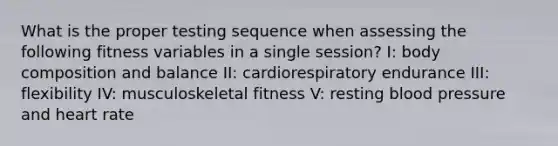 What is the proper testing sequence when assessing the following fitness variables in a single session? I: body composition and balance II: cardiorespiratory endurance III: flexibility IV: musculoskeletal fitness V: resting blood pressure and heart rate