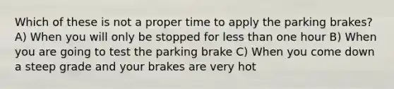 Which of these is not a proper time to apply the parking brakes? A) When you will only be stopped for less than one hour B) When you are going to test the parking brake C) When you come down a steep grade and your brakes are very hot