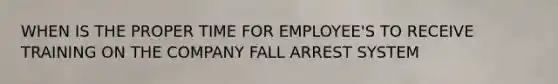 WHEN IS THE PROPER TIME FOR EMPLOYEE'S TO RECEIVE TRAINING ON THE COMPANY FALL ARREST SYSTEM