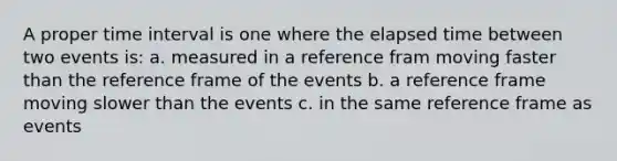 A proper time interval is one where the elapsed time between two events is: a. measured in a reference fram moving faster than the reference frame of the events b. a reference frame moving slower than the events c. in the same reference frame as events