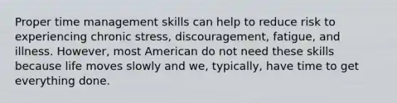 Proper time management skills can help to reduce risk to experiencing chronic stress, discouragement, fatigue, and illness. However, most American do not need these skills because life moves slowly and we, typically, have time to get everything done.