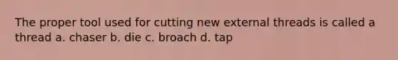 The proper tool used for cutting new external threads is called a thread a. chaser b. die c. broach d. tap