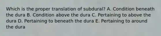 Which is the proper translation of subdural? A. Condition beneath the dura B. Condition above the dura C. Pertaining to above the dura D. Pertaining to beneath the dura E. Pertaining to around the dura