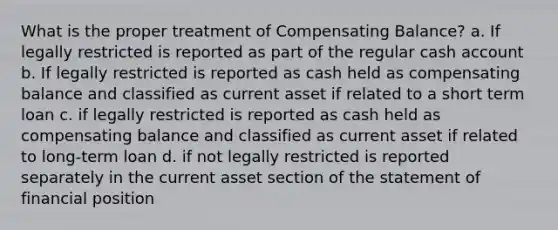 What is the proper treatment of Compensating Balance? a. If legally restricted is reported as part of the regular cash account b. If legally restricted is reported as cash held as compensating balance and classified as current asset if related to a short term loan c. if legally restricted is reported as cash held as compensating balance and classified as current asset if related to long-term loan d. if not legally restricted is reported separately in the current asset section of the statement of financial position