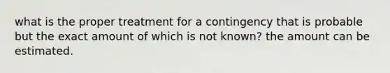 what is the proper treatment for a contingency that is probable but the exact amount of which is not known? the amount can be estimated.