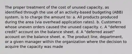 The proper treatment of the cost of unused capacity, as identified through the use of an activity-based budgeting (ABB) system, is to charge the amount to: a. All products produced during the area (via overhead application rates). b. Customers whose uneven orders caused the unused capacity. c. A "deferred credit" account on the balance sheet. d. A "deferred asset" account on the balance sheet. e. The product line, department, or a given manager within the organization where the decision to acquire the capacity was made