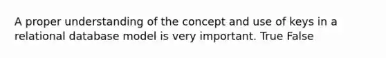 A proper understanding of the concept and use of keys in a relational database model is very important. True False