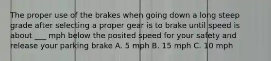 The proper use of the brakes when going down a long steep grade after selecting a proper gear is to brake until speed is about ___ mph below the posited speed for your safety and release your parking brake A. 5 mph B. 15 mph C. 10 mph