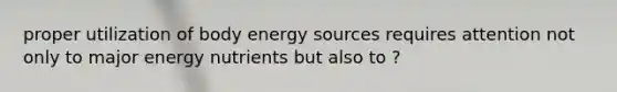 proper utilization of body energy sources requires attention not only to major energy nutrients but also to ?