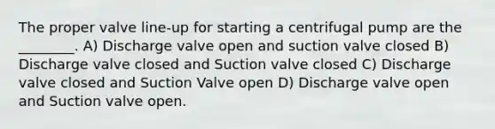 The proper valve line-up for starting a centrifugal pump are the ________. A) Discharge valve open and suction valve closed B) Discharge valve closed and Suction valve closed C) Discharge valve closed and Suction Valve open D) Discharge valve open and Suction valve open.